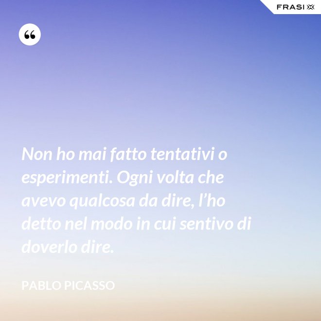 Non ho mai fatto tentativi o esperimenti. Ogni volta che avevo qualcosa da dire, l’ho detto nel modo in cui sentivo di doverlo dire. - Pablo Picasso