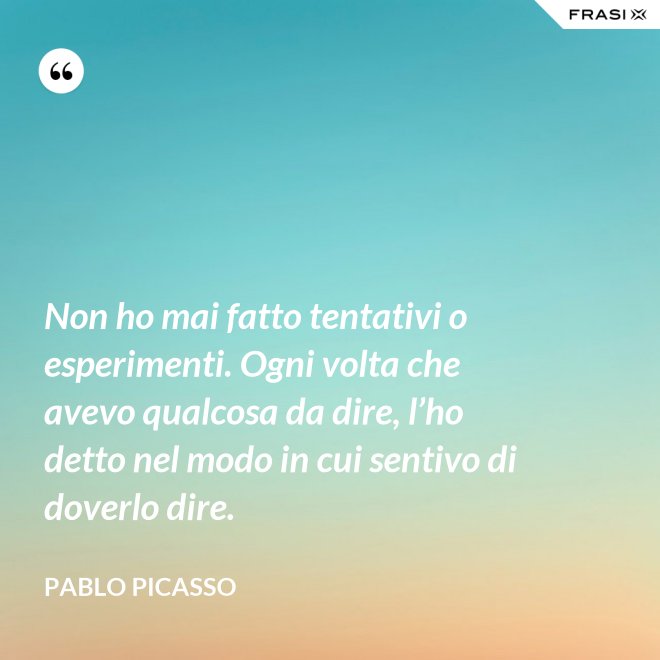 Non ho mai fatto tentativi o esperimenti. Ogni volta che avevo qualcosa da dire, l’ho detto nel modo in cui sentivo di doverlo dire. - Pablo Picasso