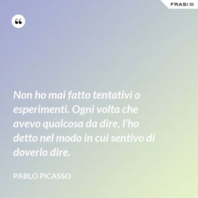 Non ho mai fatto tentativi o esperimenti. Ogni volta che avevo qualcosa da dire, l’ho detto nel modo in cui sentivo di doverlo dire. - Pablo Picasso