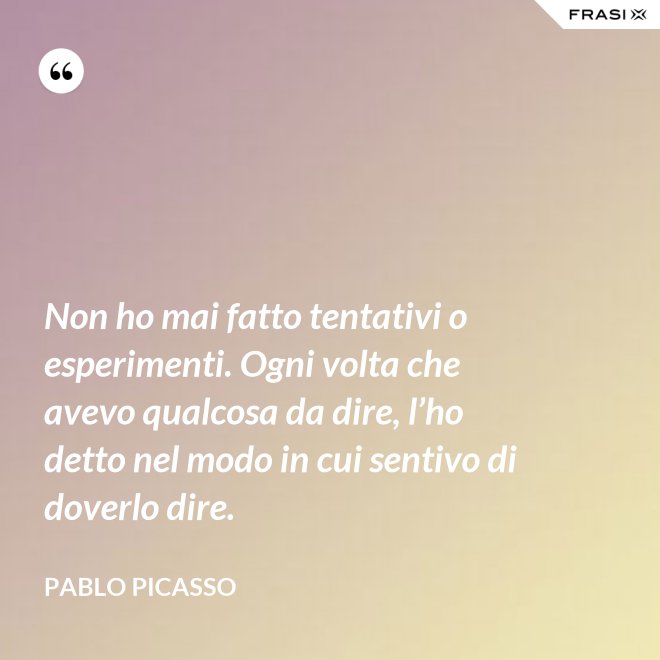 Non ho mai fatto tentativi o esperimenti. Ogni volta che avevo qualcosa da dire, l’ho detto nel modo in cui sentivo di doverlo dire. - Pablo Picasso