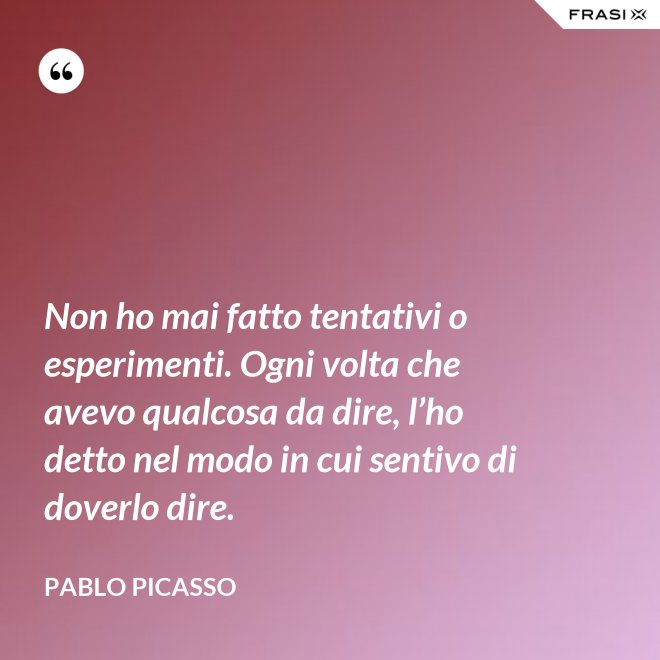 Non ho mai fatto tentativi o esperimenti. Ogni volta che avevo qualcosa da dire, l’ho detto nel modo in cui sentivo di doverlo dire. - Pablo Picasso