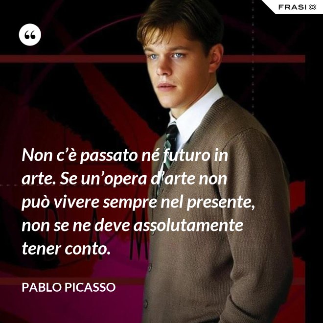 Non c’è passato né futuro in arte. Se un’opera d’arte non può vivere sempre nel presente, non se ne deve assolutamente tener conto. - Pablo Picasso