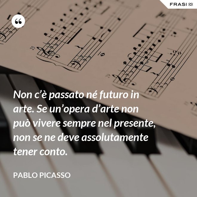 Non c’è passato né futuro in arte. Se un’opera d’arte non può vivere sempre nel presente, non se ne deve assolutamente tener conto. - Pablo Picasso