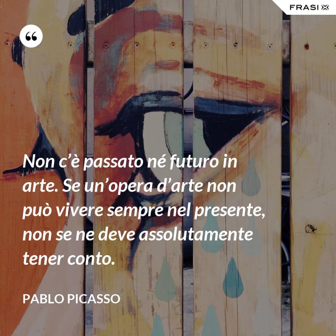 Non c’è passato né futuro in arte. Se un’opera d’arte non può vivere sempre nel presente, non se ne deve assolutamente tener conto. - Pablo Picasso