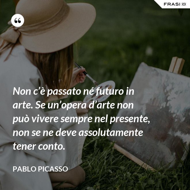 Non c’è passato né futuro in arte. Se un’opera d’arte non può vivere sempre nel presente, non se ne deve assolutamente tener conto. - Pablo Picasso