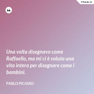 Una volta disegnavo come Raffaello, ma mi ci è voluta una vita intera per disegnare come i bambini. - Pablo Picasso