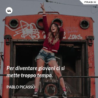 Per diventare giovani ci si mette troppo tempo. - Pablo Picasso