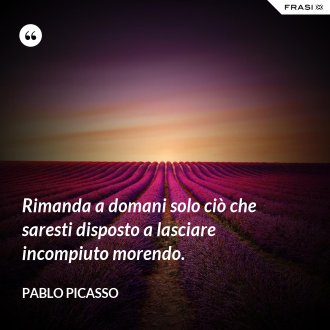 Rimanda a domani solo ciò che saresti disposto a lasciare incompiuto morendo. - Pablo Picasso