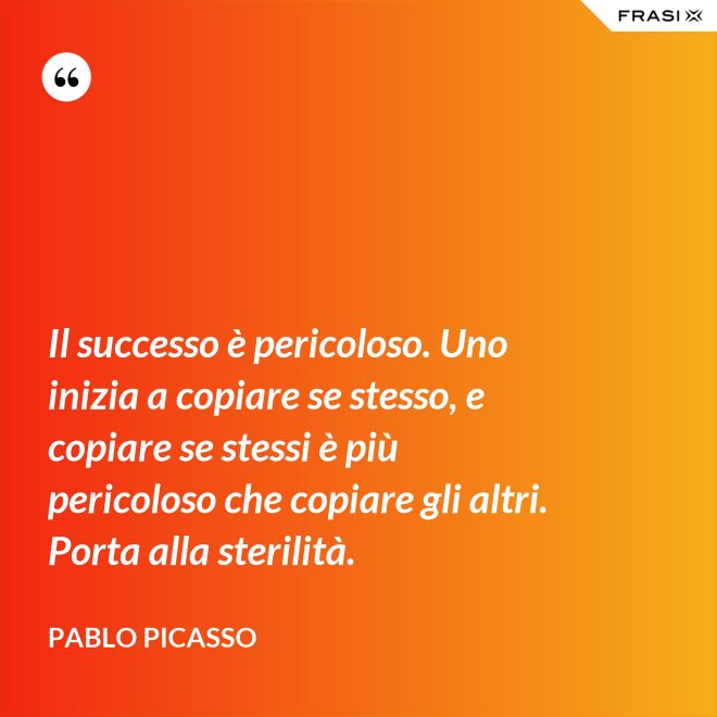Il successo è pericoloso. Uno inizia a copiare se stesso, e copiare se stessi è più pericoloso che copiare gli altri. Porta alla sterilità. - Pablo Picasso