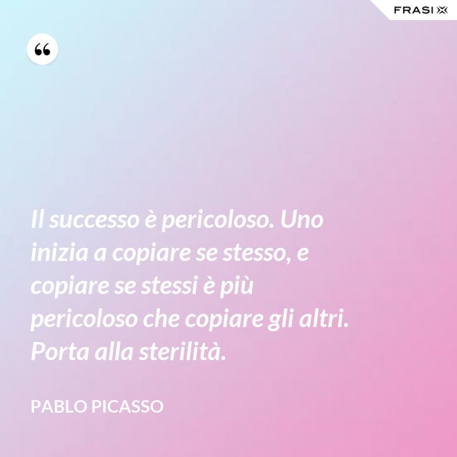 Il successo è pericoloso. Uno inizia a copiare se stesso, e copiare se stessi è più pericoloso che copiare gli altri. Porta alla sterilità. - Pablo Picasso
