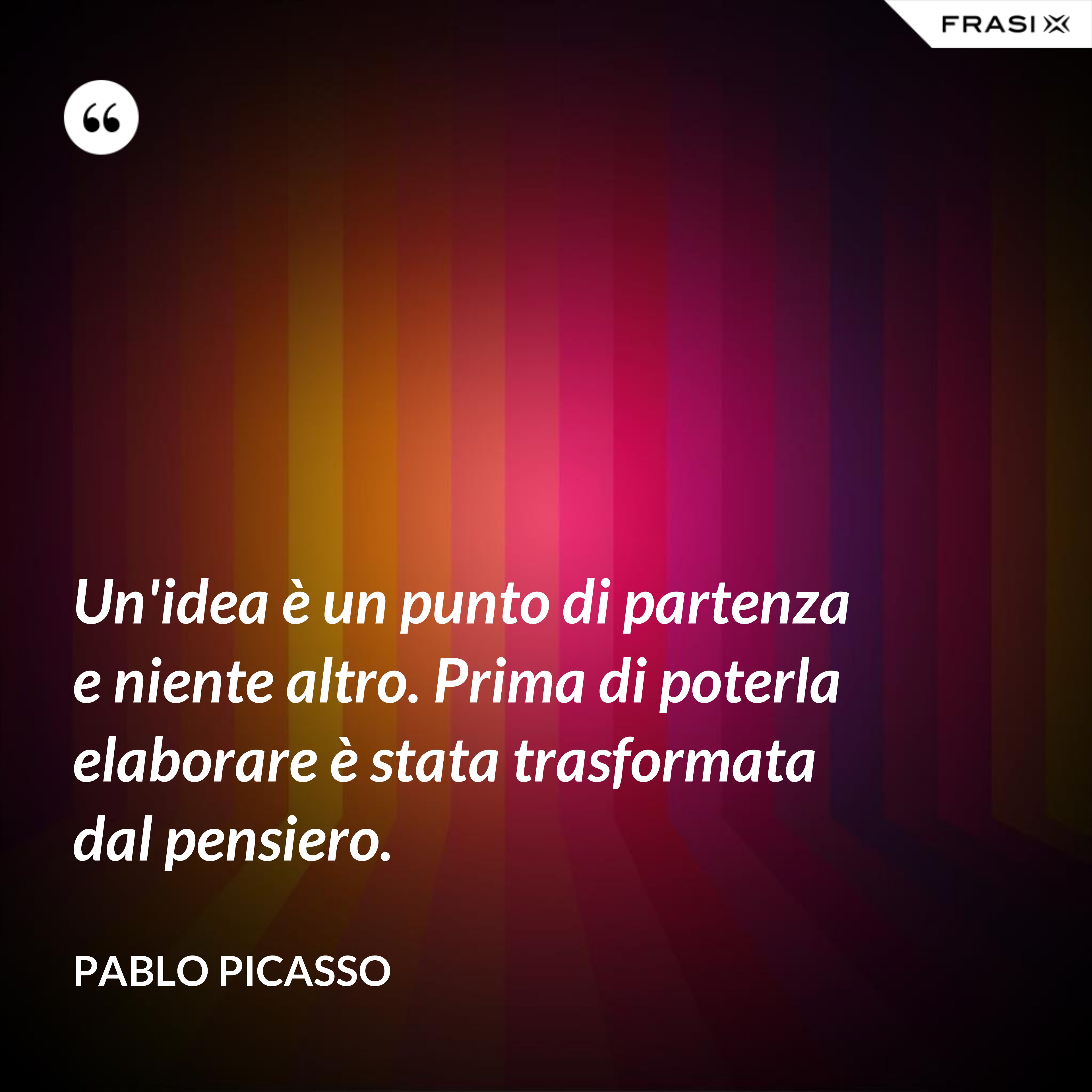 Un'idea è un punto di partenza e niente altro. Prima di poterla elaborare è stata trasformata dal pensiero. - Pablo Picasso