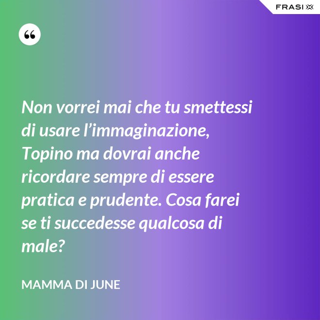 Non vorrei mai che tu smettessi di usare l’immaginazione, Topino ma dovrai anche ricordare sempre di essere pratica e prudente. Cosa farei se ti succedesse qualcosa di male? - Mamma di June
