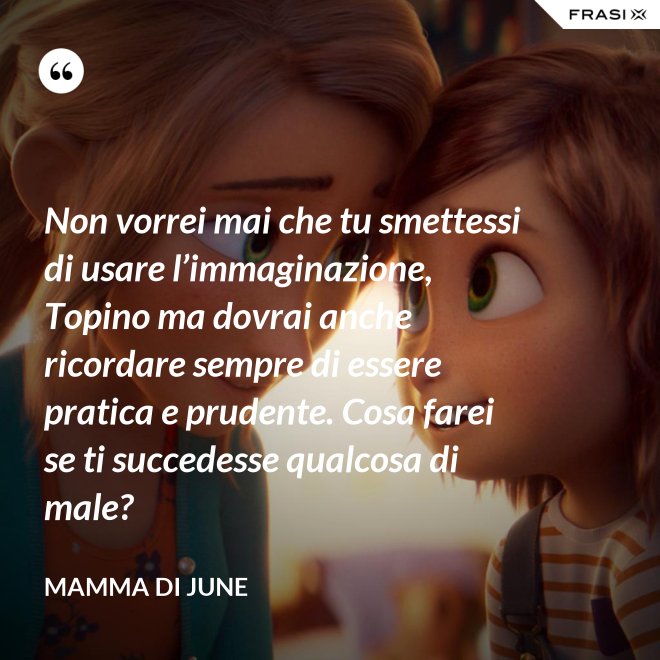 Non vorrei mai che tu smettessi di usare l’immaginazione, Topino ma dovrai anche ricordare sempre di essere pratica e prudente. Cosa farei se ti succedesse qualcosa di male? - Mamma di June