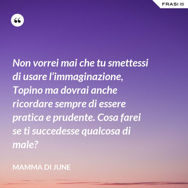 Non vorrei mai che tu smettessi di usare l’immaginazione, Topino ma dovrai anche ricordare sempre di essere pratica e prudente. Cosa farei se ti succedesse qualcosa di male? - Mamma di June