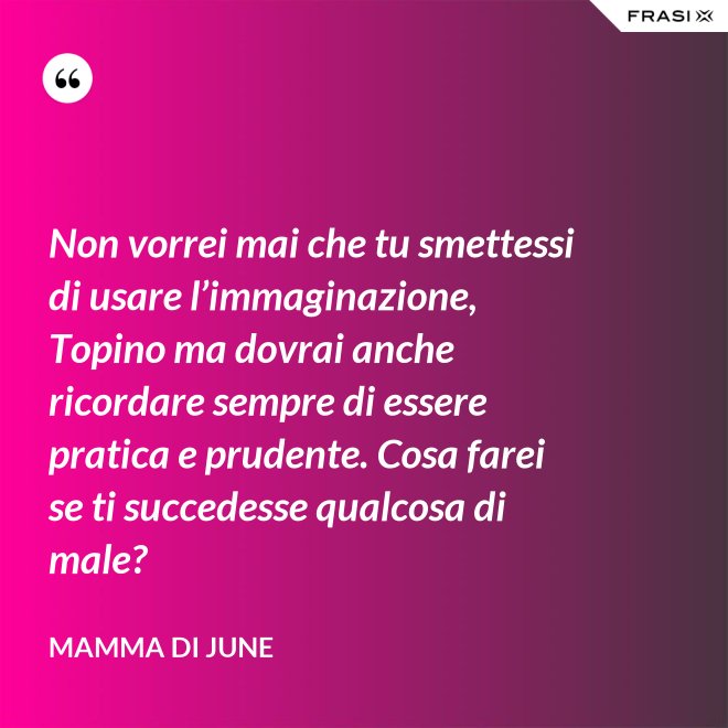 Non vorrei mai che tu smettessi di usare l’immaginazione, Topino ma dovrai anche ricordare sempre di essere pratica e prudente. Cosa farei se ti succedesse qualcosa di male? - Mamma di June