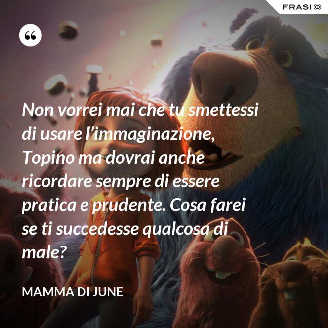 Non vorrei mai che tu smettessi di usare l’immaginazione, Topino ma dovrai anche ricordare sempre di essere pratica e prudente. Cosa farei se ti succedesse qualcosa di male? - Mamma di June
