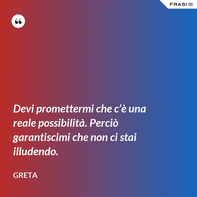 Devi promettermi che c’è una reale possibilità. Perciò garantiscimi che non ci stai illudendo. - Greta