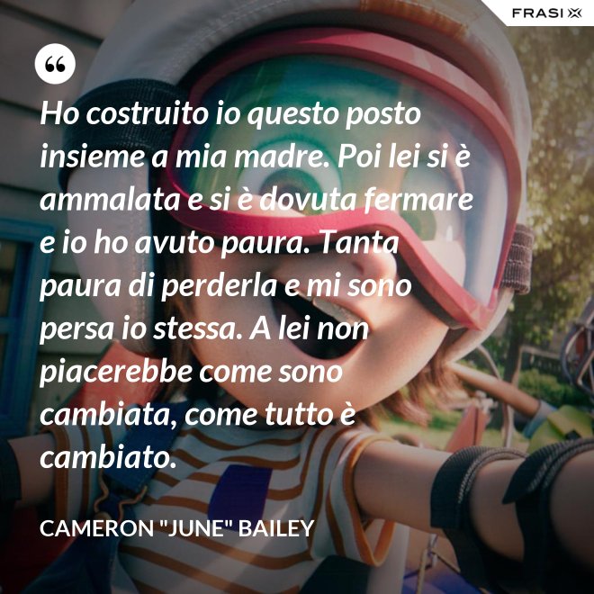 Ho costruito io questo posto insieme a mia madre. Poi lei si è ammalata e si è dovuta fermare e io ho avuto paura. Tanta paura di perderla e mi sono persa io stessa. A lei non piacerebbe come sono cambiata, come tutto è cambiato. - Cameron "June" Bailey
