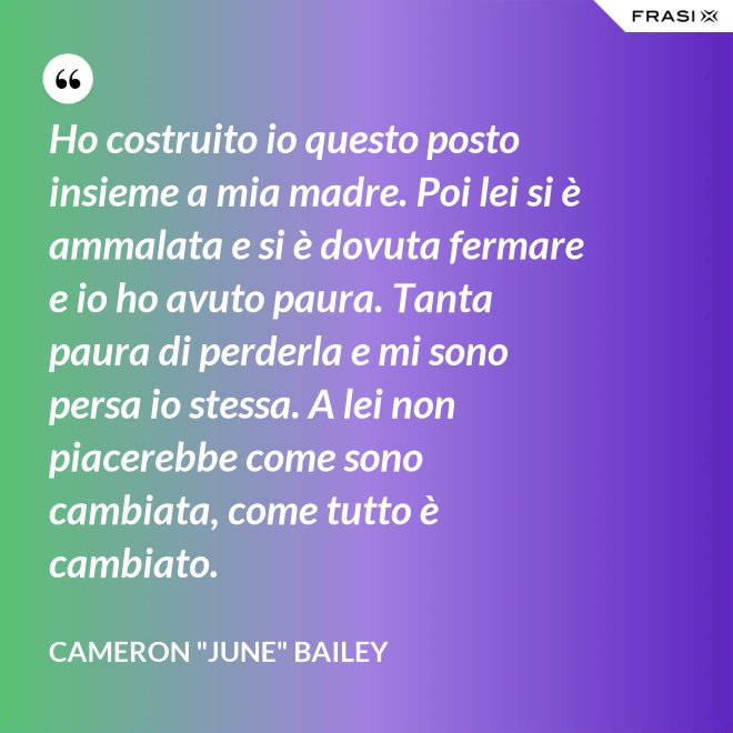 Ho costruito io questo posto insieme a mia madre. Poi lei si è ammalata e si è dovuta fermare e io ho avuto paura. Tanta paura di perderla e mi sono persa io stessa. A lei non piacerebbe come sono cambiata, come tutto è cambiato. - Cameron "June" Bailey