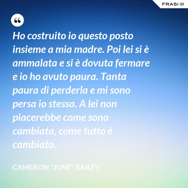 Ho costruito io questo posto insieme a mia madre. Poi lei si è ammalata e si è dovuta fermare e io ho avuto paura. Tanta paura di perderla e mi sono persa io stessa. A lei non piacerebbe come sono cambiata, come tutto è cambiato. - Cameron "June" Bailey