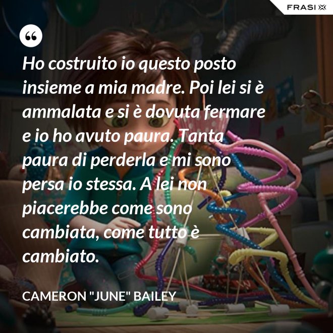 Ho costruito io questo posto insieme a mia madre. Poi lei si è ammalata e si è dovuta fermare e io ho avuto paura. Tanta paura di perderla e mi sono persa io stessa. A lei non piacerebbe come sono cambiata, come tutto è cambiato. - Cameron "June" Bailey