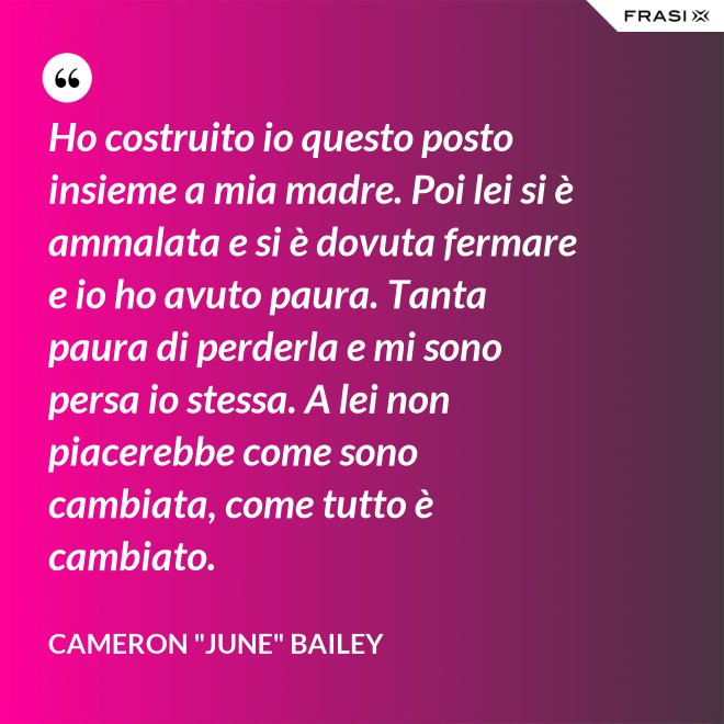 Ho costruito io questo posto insieme a mia madre. Poi lei si è ammalata e si è dovuta fermare e io ho avuto paura. Tanta paura di perderla e mi sono persa io stessa. A lei non piacerebbe come sono cambiata, come tutto è cambiato. - Cameron "June" Bailey