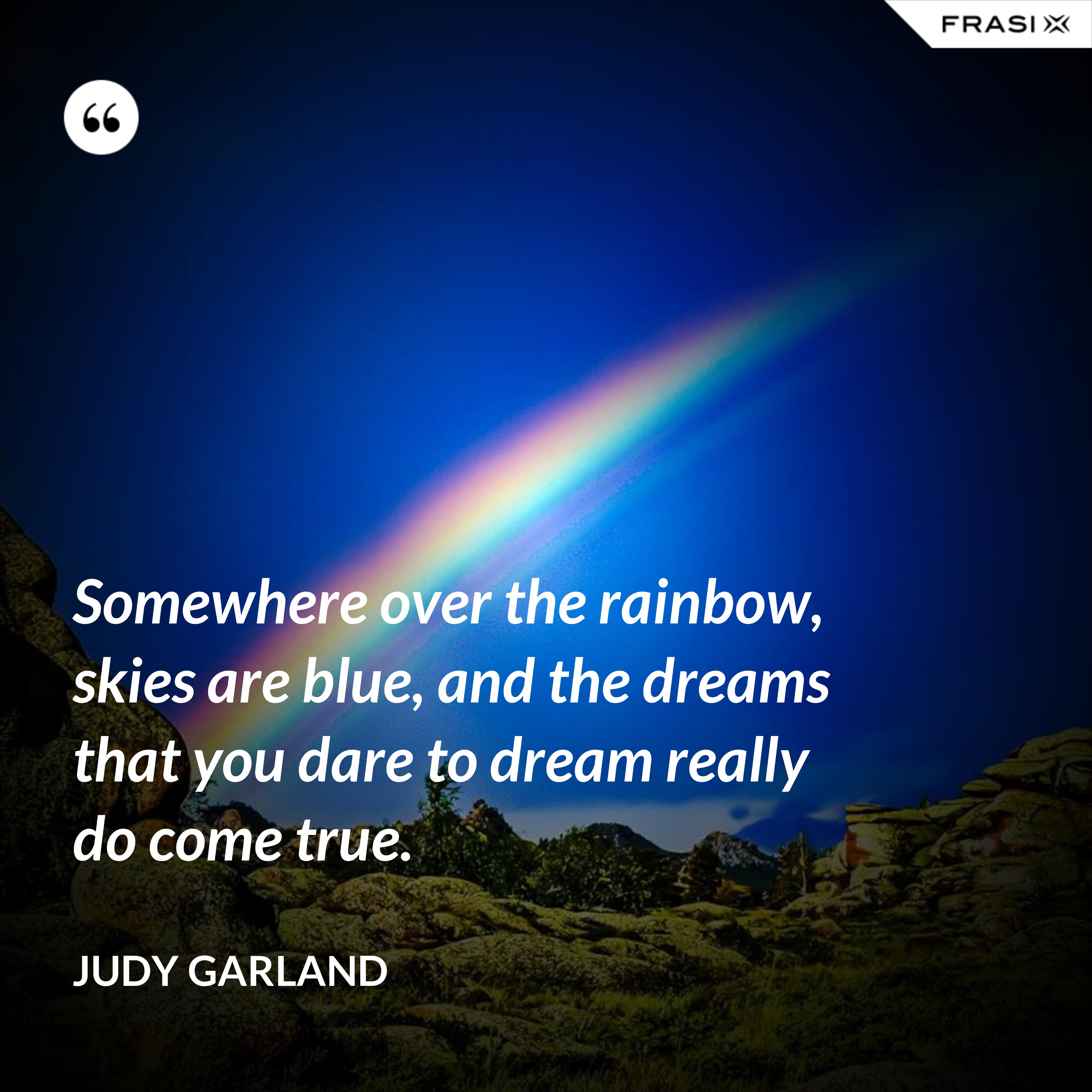 Somewhere over the rainbow, skies are blue, and the dreams that you dare to dream really do come true. - Judy Garland