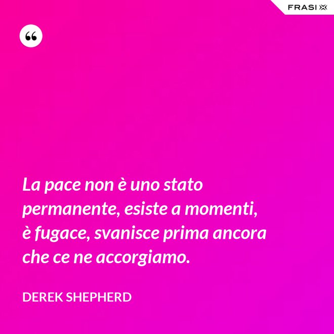 La pace non è uno stato permanente, esiste a momenti, è fugace, svanisce prima ancora che ce ne accorgiamo. - Derek Shepherd