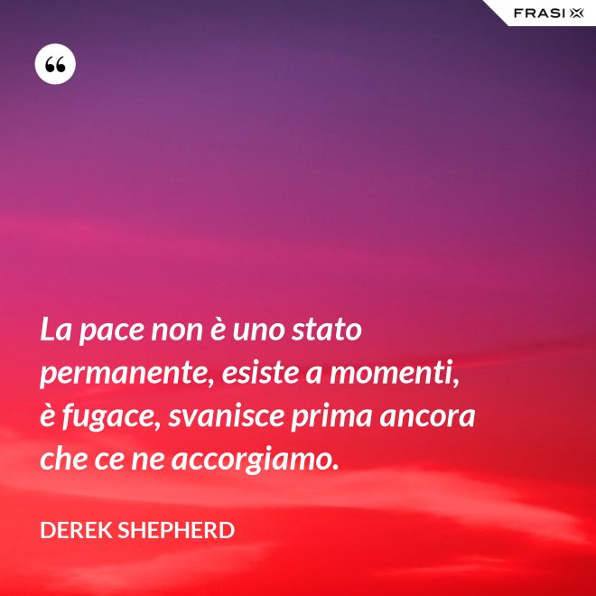 La pace non è uno stato permanente, esiste a momenti, è fugace, svanisce prima ancora che ce ne accorgiamo. - Derek Shepherd