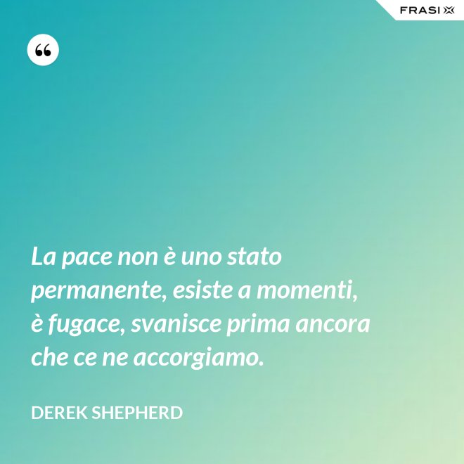 La pace non è uno stato permanente, esiste a momenti, è fugace, svanisce prima ancora che ce ne accorgiamo. - Derek Shepherd