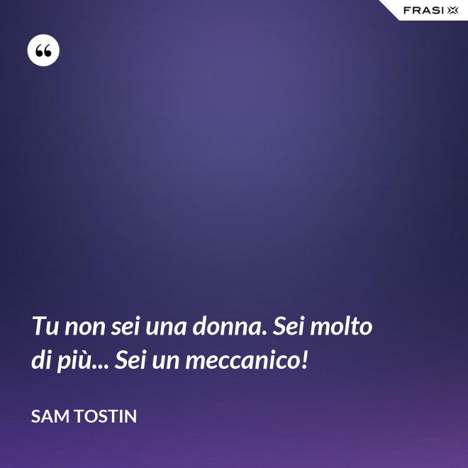 Tu non sei una donna. Sei molto di più... Sei un meccanico! - Sam Tostin