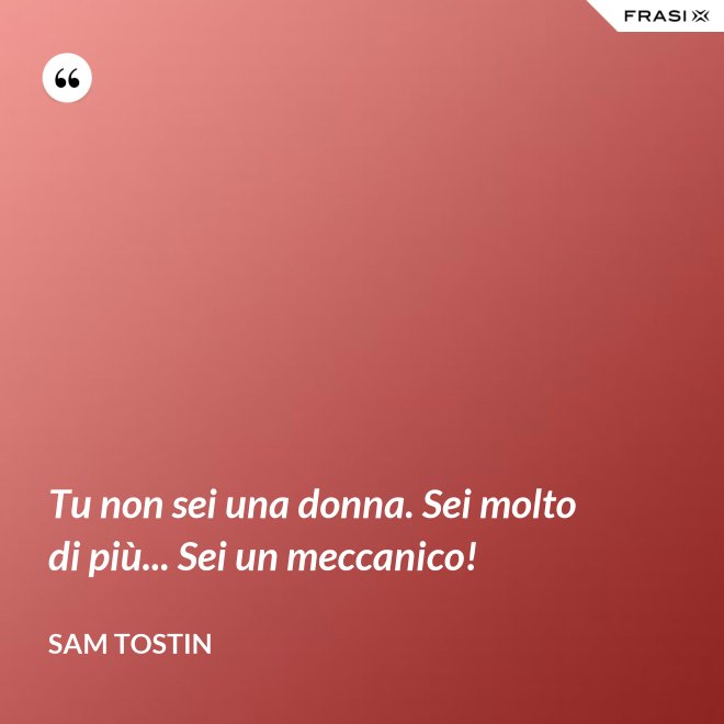 Tu non sei una donna. Sei molto di più... Sei un meccanico! - Sam Tostin