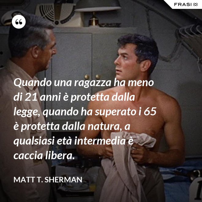 Quando una ragazza ha meno di 21 anni è protetta dalla legge, quando ha superato i 65 è protetta dalla natura, a qualsiasi età intermedia è caccia libera. - Matt T. Sherman