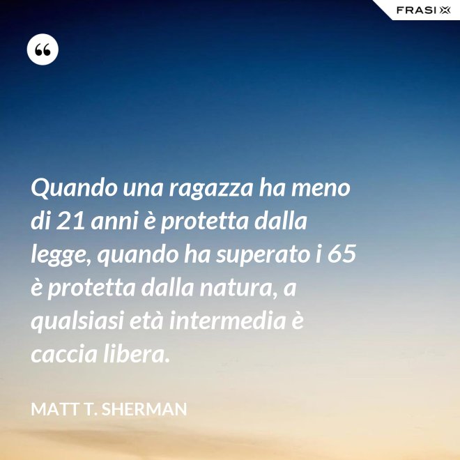 Quando una ragazza ha meno di 21 anni è protetta dalla legge, quando ha superato i 65 è protetta dalla natura, a qualsiasi età intermedia è caccia libera. - Matt T. Sherman