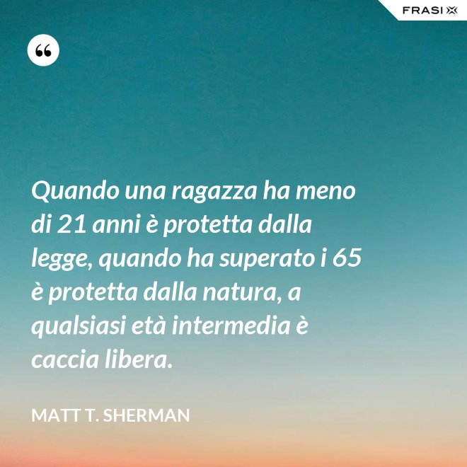 Quando una ragazza ha meno di 21 anni è protetta dalla legge, quando ha superato i 65 è protetta dalla natura, a qualsiasi età intermedia è caccia libera. - Matt T. Sherman