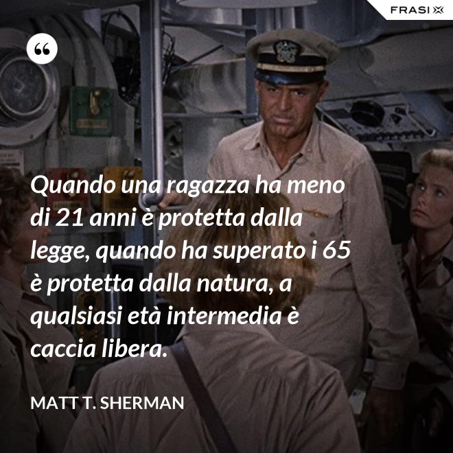 Quando una ragazza ha meno di 21 anni è protetta dalla legge, quando ha superato i 65 è protetta dalla natura, a qualsiasi età intermedia è caccia libera. - Matt T. Sherman