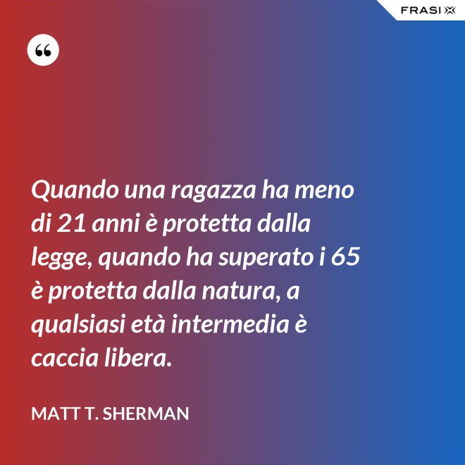 Quando una ragazza ha meno di 21 anni è protetta dalla legge, quando ha superato i 65 è protetta dalla natura, a qualsiasi età intermedia è caccia libera. - Matt T. Sherman