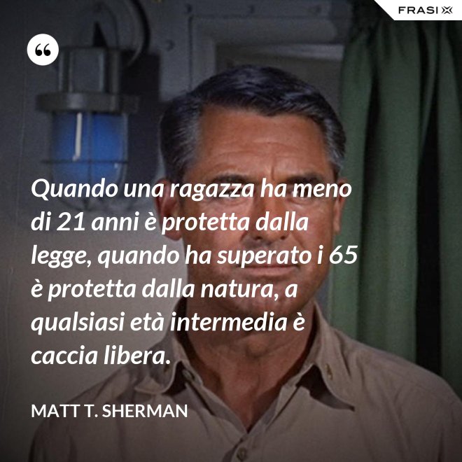 Quando una ragazza ha meno di 21 anni è protetta dalla legge, quando ha superato i 65 è protetta dalla natura, a qualsiasi età intermedia è caccia libera. - Matt T. Sherman