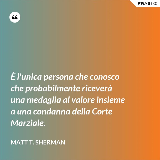È l'unica persona che conosco che probabilmente riceverà una medaglia al valore insieme a una condanna della Corte Marziale. - Matt T. Sherman