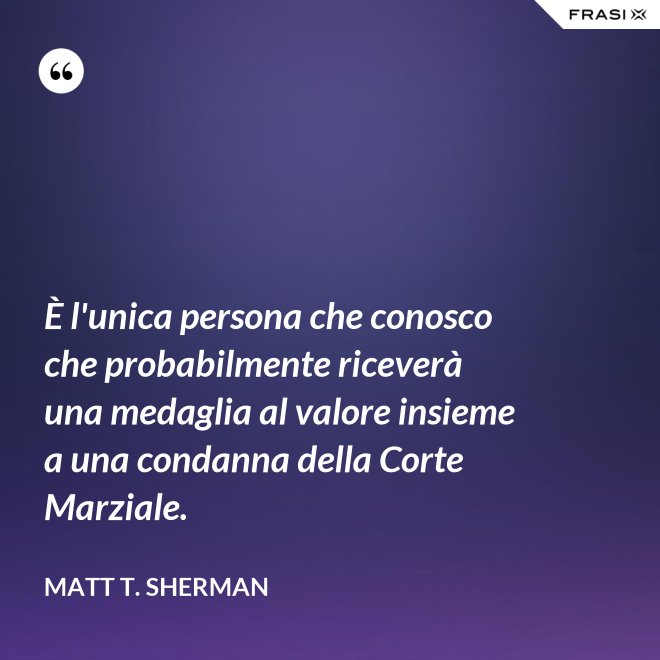 È l'unica persona che conosco che probabilmente riceverà una medaglia al valore insieme a una condanna della Corte Marziale. - Matt T. Sherman