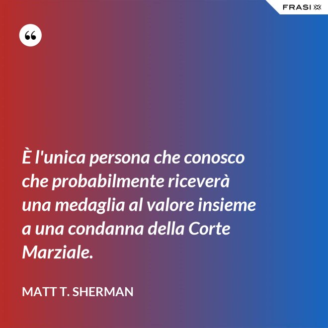 È l'unica persona che conosco che probabilmente riceverà una medaglia al valore insieme a una condanna della Corte Marziale. - Matt T. Sherman