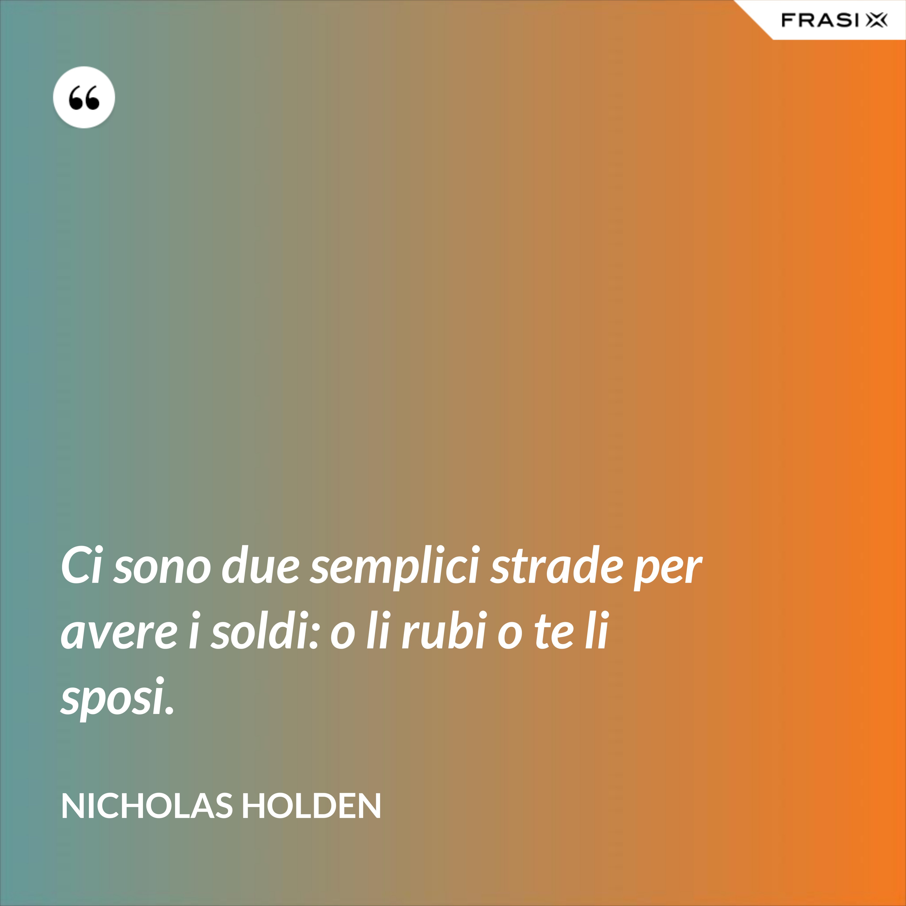 Ci sono due semplici strade per avere i soldi: o li rubi o te li sposi. - Nicholas Holden
