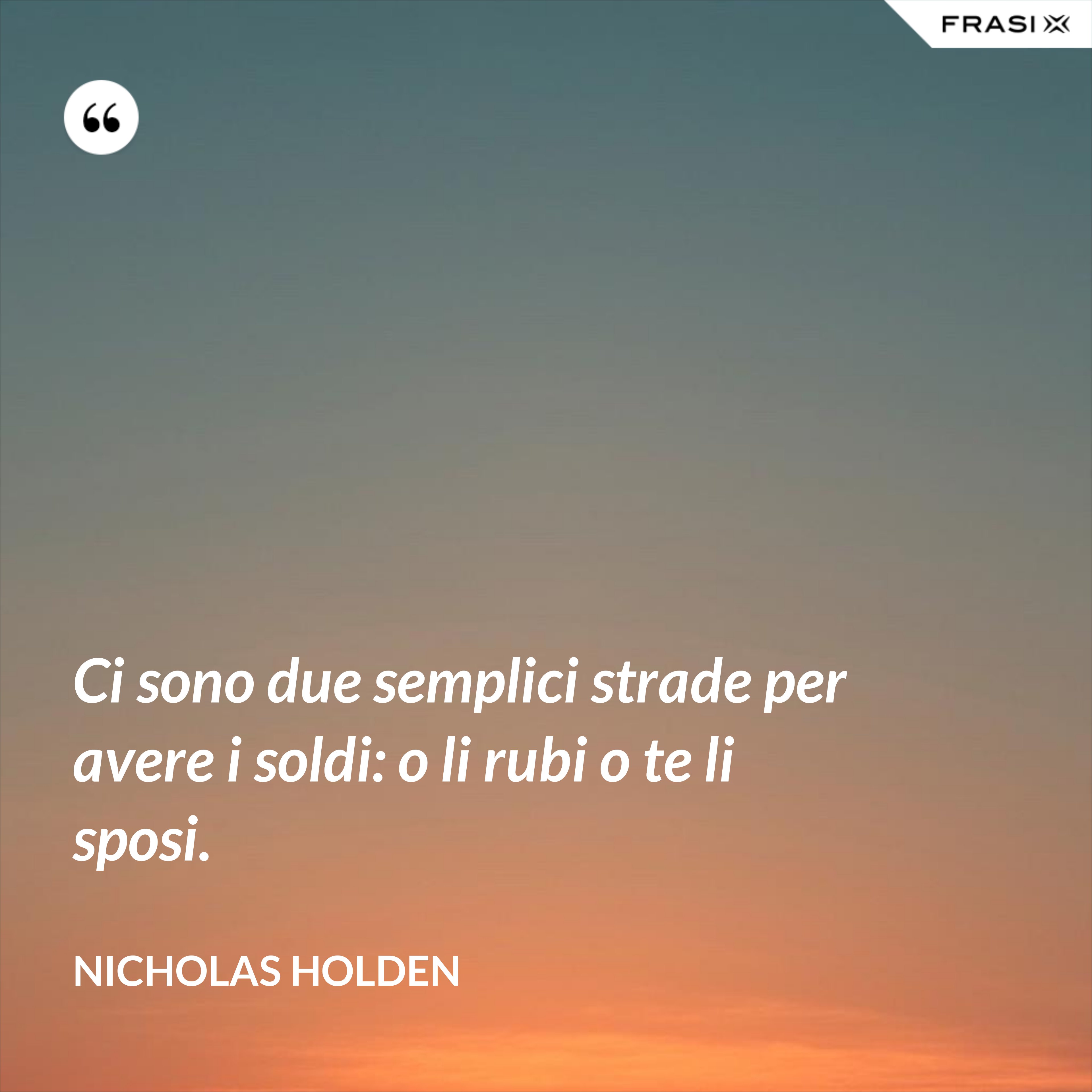Ci sono due semplici strade per avere i soldi: o li rubi o te li sposi. - Nicholas Holden