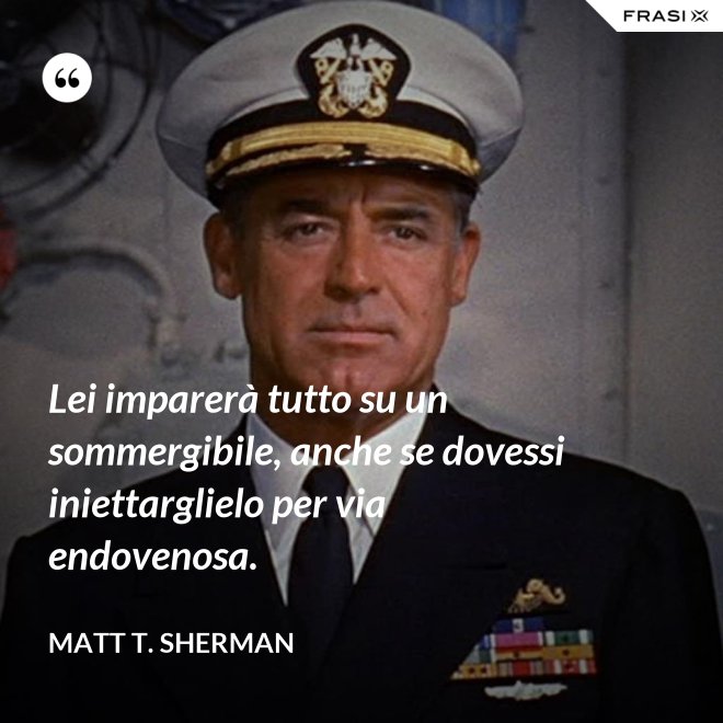 Lei imparerà tutto su un sommergibile, anche se dovessi iniettarglielo per via endovenosa. - Matt T. Sherman