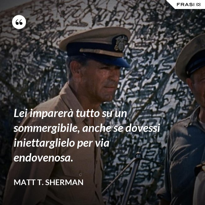 Lei imparerà tutto su un sommergibile, anche se dovessi iniettarglielo per via endovenosa. - Matt T. Sherman