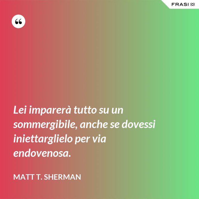 Lei imparerà tutto su un sommergibile, anche se dovessi iniettarglielo per via endovenosa. - Matt T. Sherman