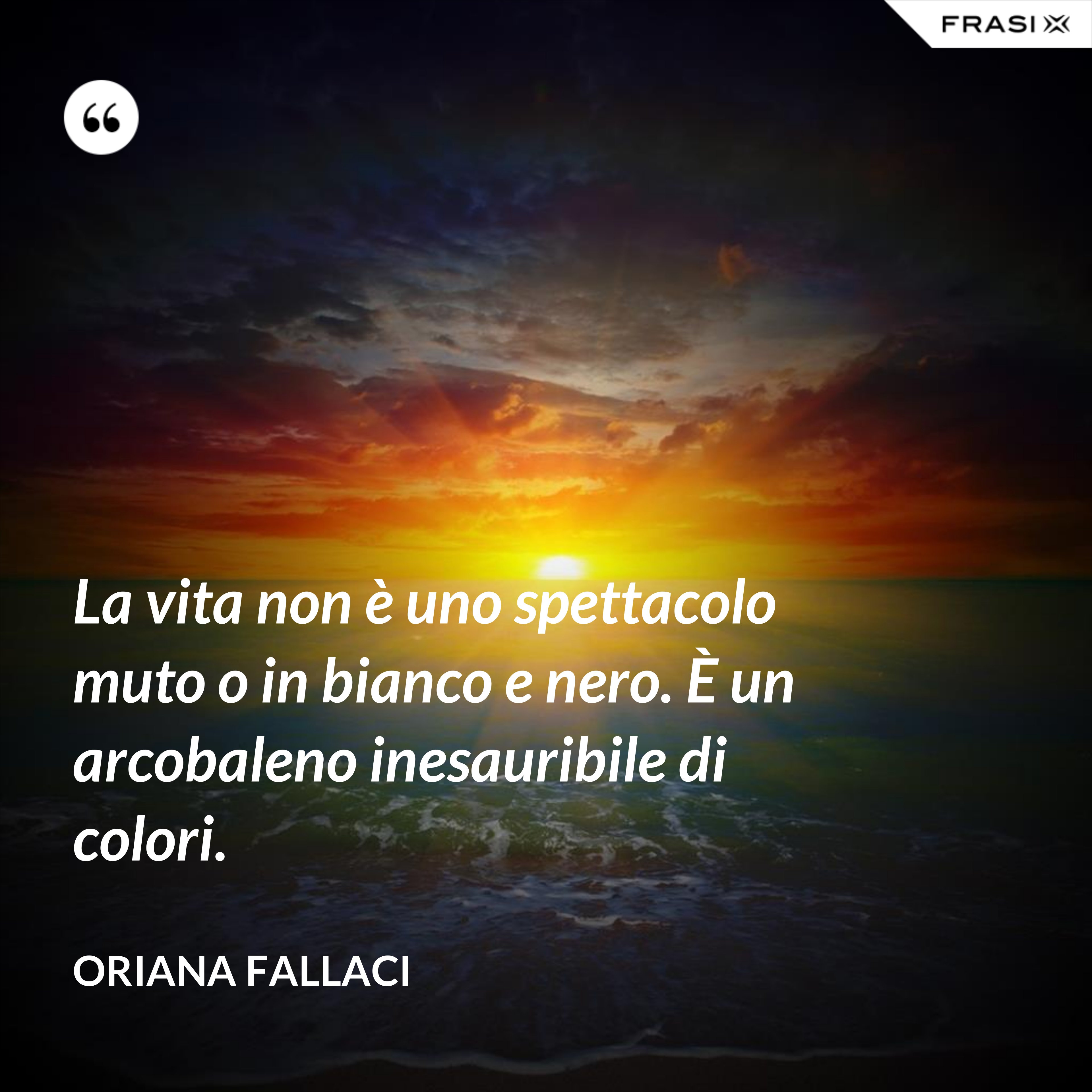 La vita non è uno spettacolo muto o in bianco e nero. È un arcobaleno inesauribile di colori. - Oriana Fallaci