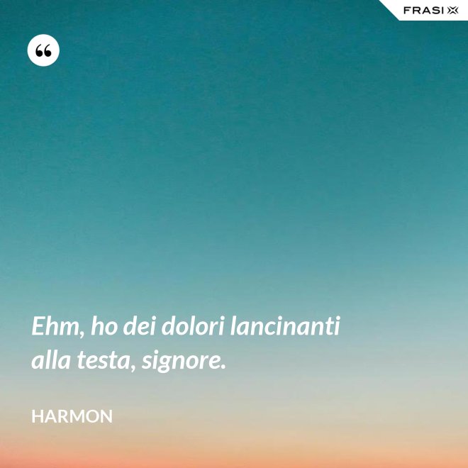 Ehm, ho dei dolori lancinanti alla testa, signore. - Harmon