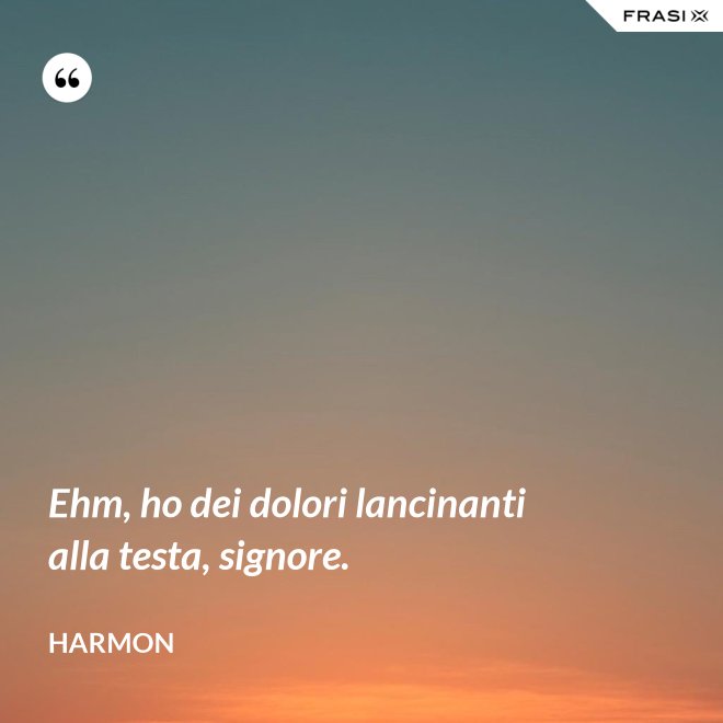 Ehm, ho dei dolori lancinanti alla testa, signore. - Harmon