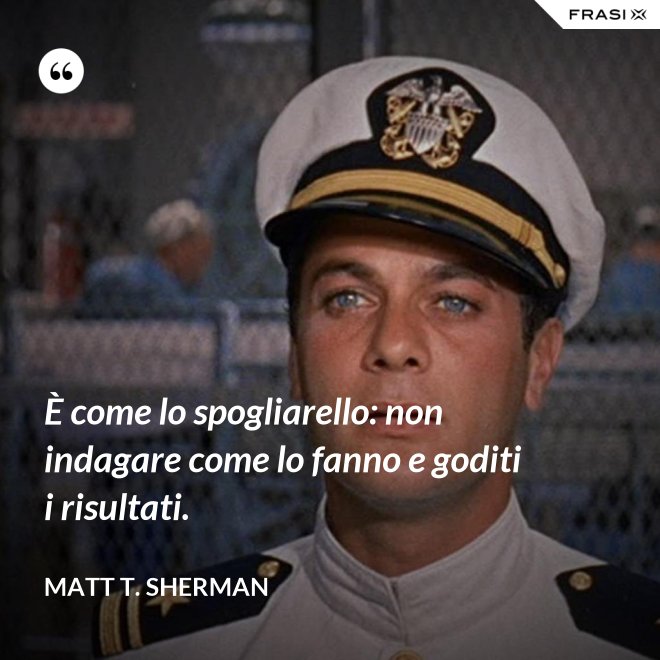È come lo spogliarello: non indagare come lo fanno e goditi i risultati. - Matt T. Sherman